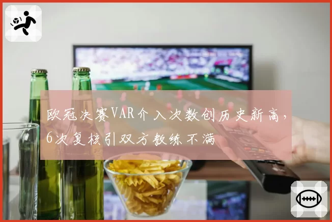 欧冠决赛VAR介入次数创历史新高,6次复核引双方教练不满