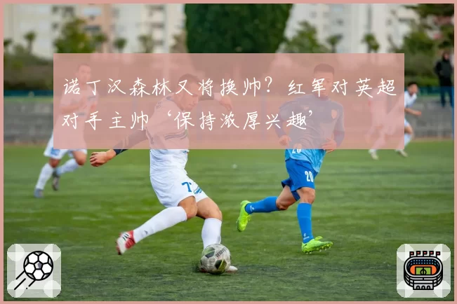 诺丁汉森林又将换帅？红军对英超对手主帅‘保持浓厚兴趣’