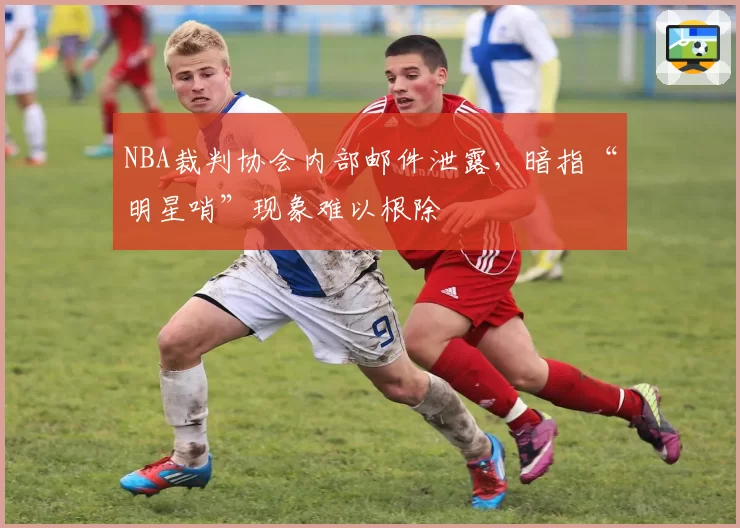 NBA裁判协会内部邮件泄露，暗指“明星哨”现象难以根除