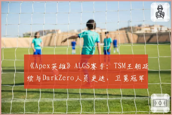 《Apex英雄》ALGS赛季:TSM王朝延续与DarkZero人员更迭,卫冕冠军的不同抉择