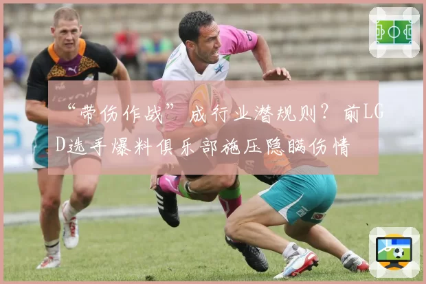 “带伤作战”成行业潜规则?前LGD选手爆料俱乐部施压隐瞒伤情