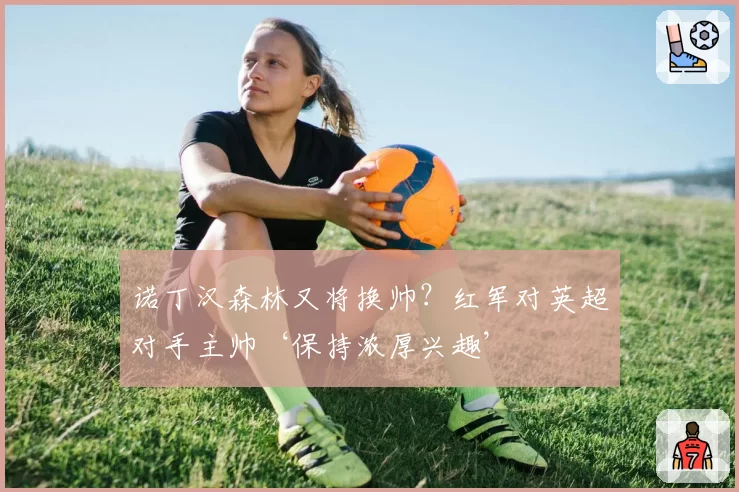 诺丁汉森林又将换帅？红军对英超对手主帅‘保持浓厚兴趣’