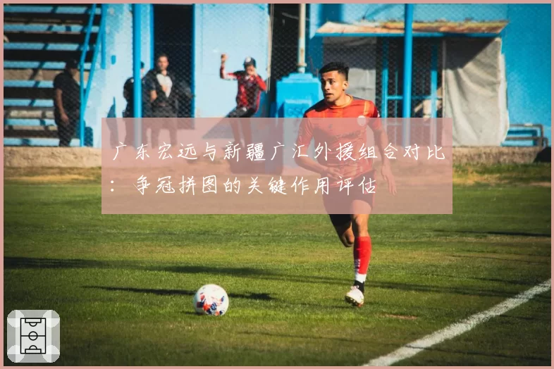 广东宏远与新疆广汇外援组合对比:争冠拼图的关键作用评估