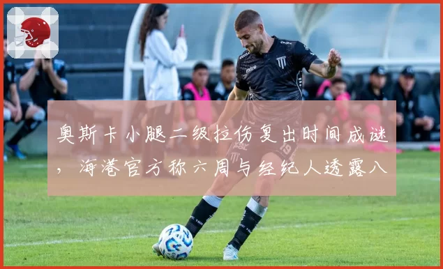奥斯卡小腿二级拉伤复出时间成谜，海港官方称六周与经纪人透露八周差距大