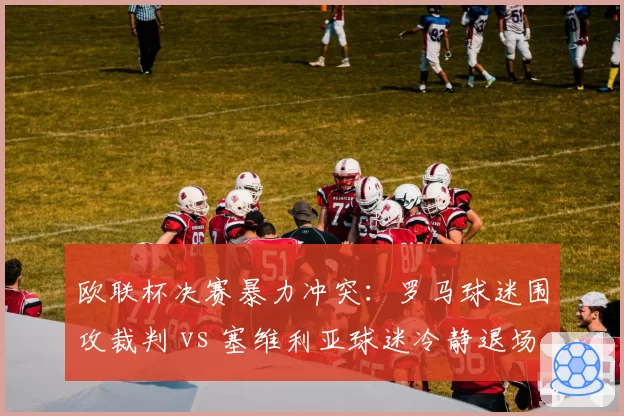 欧联杯决赛暴力冲突：罗马球迷围攻裁判 vs 塞维利亚球迷冷静退场