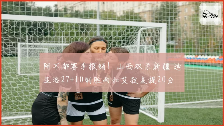 阿不都赛季报销！山西双杀新疆 迪亚洛27+10制胜两扣艾孜麦提20分