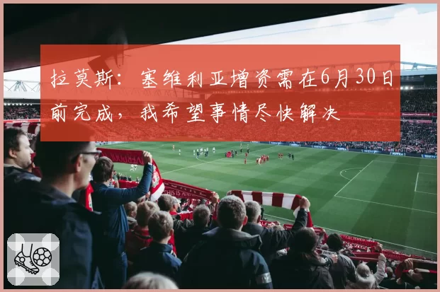 拉莫斯：塞维利亚增资需在6月30日前完成，我希望事情尽快解决