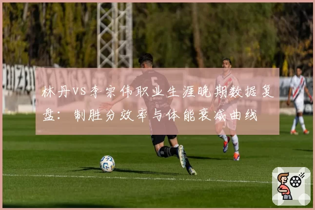 林丹vs李宗伟职业生涯晚期数据复盘：制胜分效率与体能衰减曲线
