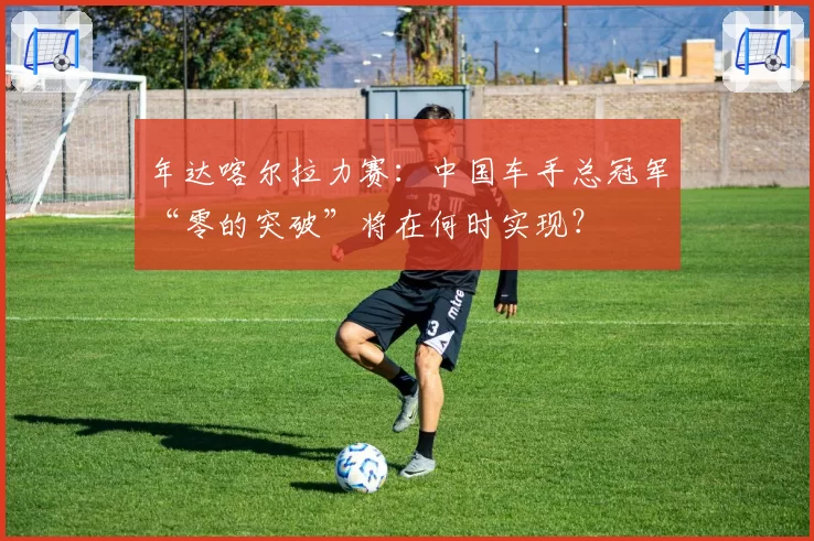 年达喀尔拉力赛：中国车手总冠军“零的突破”将在何时实现？