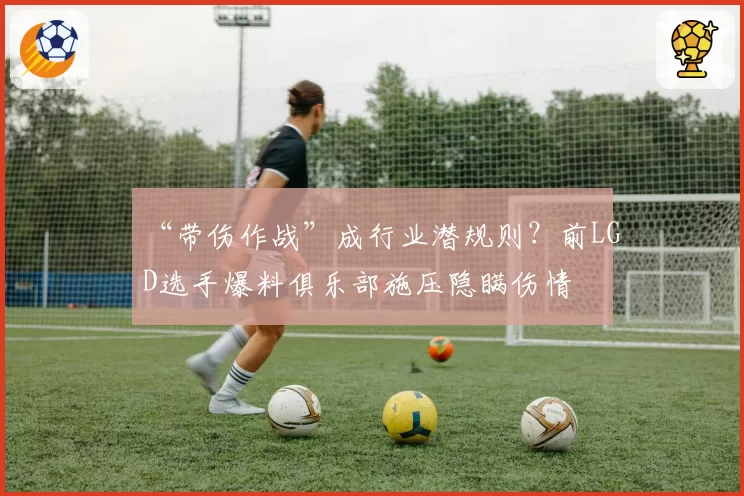 “带伤作战”成行业潜规则？前LGD选手爆料俱乐部施压隐瞒伤情