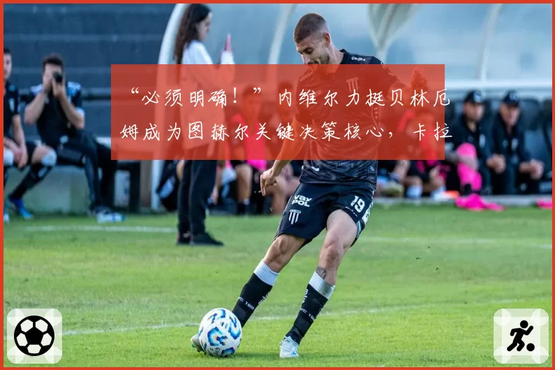 “必须明确!”内维尔力挺贝林厄姆成为图赫尔关键决策核心,卡拉格坦言对英格兰世界杯前景的担忧