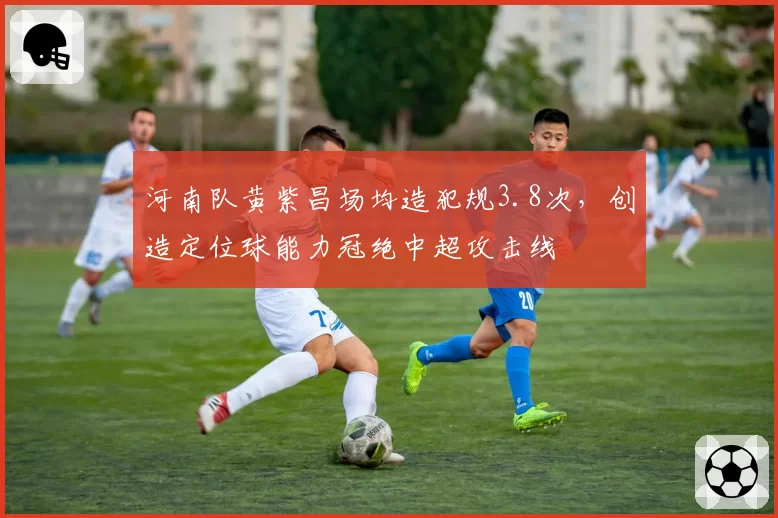河南队黄紫昌场均造犯规3.8次，创造定位球能力冠绝中超攻击线