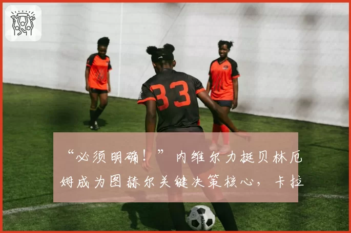 “必须明确！”内维尔力挺贝林厄姆成为图赫尔关键决策核心，卡拉格坦言对英格兰世界杯前景的担忧