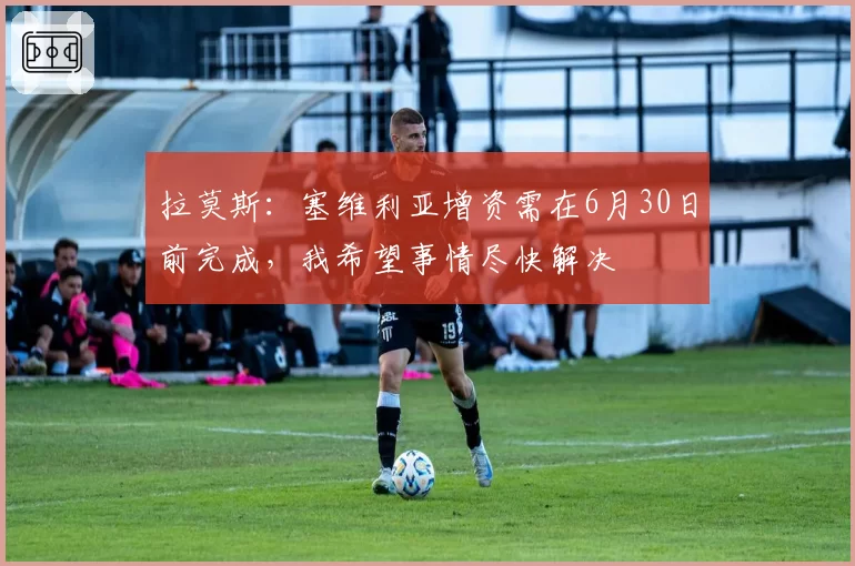 拉莫斯：塞维利亚增资需在6月30日前完成，我希望事情尽快解决