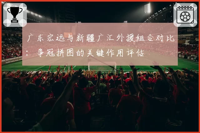 广东宏远与新疆广汇外援组合对比:争冠拼图的关键作用评估