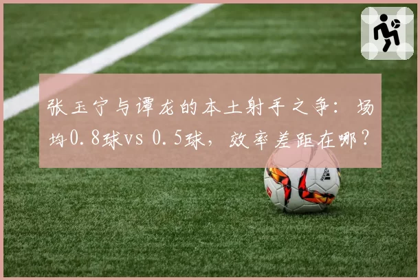 张玉宁与谭龙的本土射手之争:场均0.8球vs 0.5球,效率差距在哪?