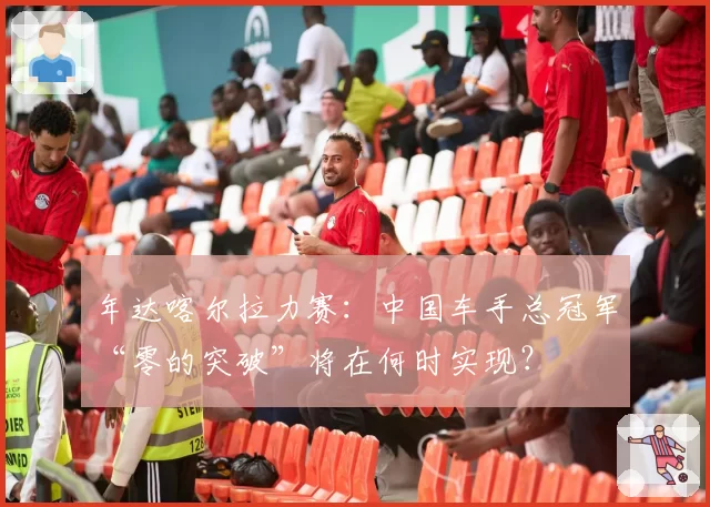 年达喀尔拉力赛：中国车手总冠军“零的突破”将在何时实现？