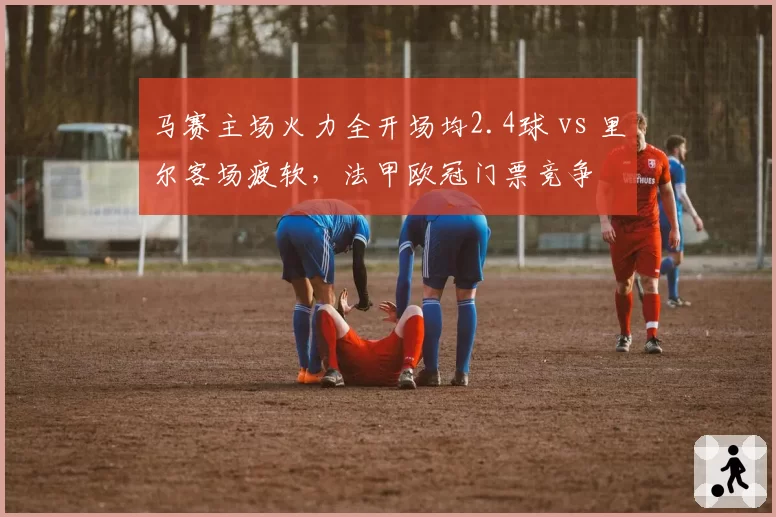 马赛主场火力全开场均2.4球 vs 里尔客场疲软，法甲欧冠门票竞争