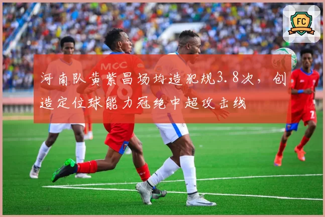 河南队黄紫昌场均造犯规3.8次，创造定位球能力冠绝中超攻击线