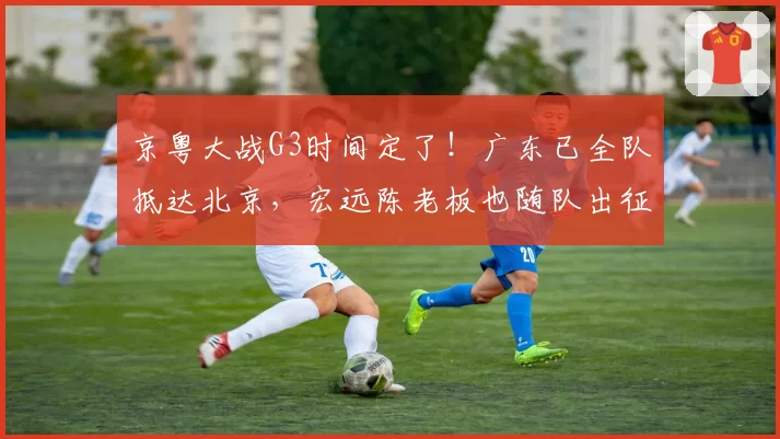 京粤大战G3时间定了！广东已全队抵达北京，宏远陈老板也随队出征