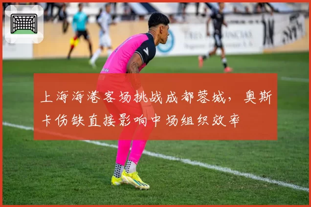 上海海港客场挑战成都蓉城，奥斯卡伤缺直接影响中场组织效率