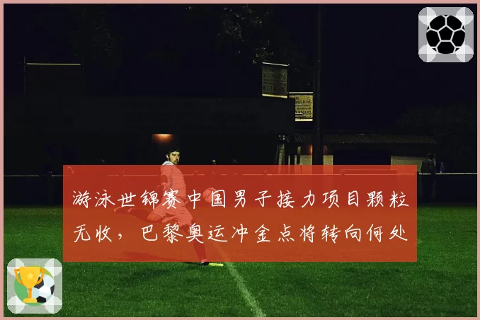 游泳世锦赛中国男子接力项目颗粒无收，巴黎奥运冲金点将转向何处？