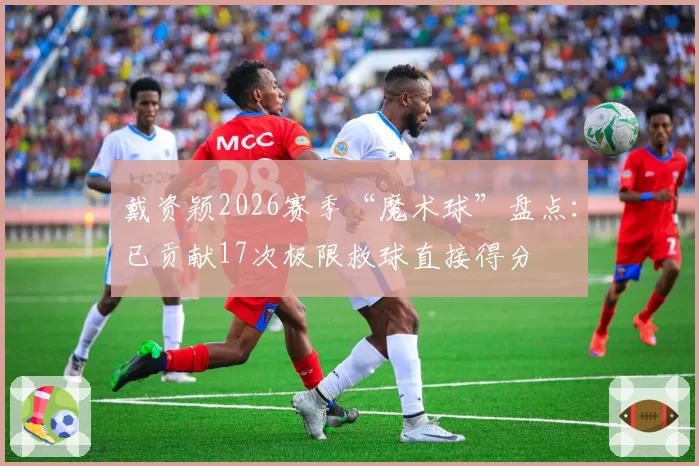 戴资颖2026赛季“魔术球”盘点:已贡献17次极限救球直接得分