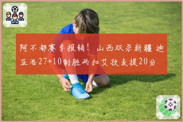 阿不都赛季报销!山西双杀新疆 迪亚洛27+10制胜两扣艾孜麦提20分