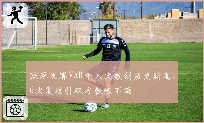 欧冠决赛VAR介入次数创历史新高,6次复核引双方教练不满