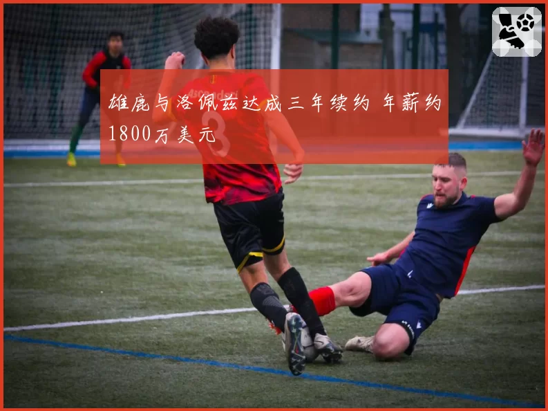 雄鹿与洛佩兹达成三年续约 年薪约1800万美元