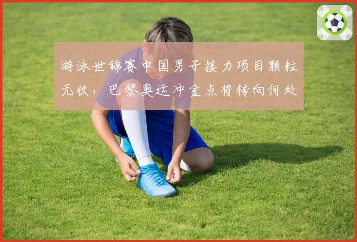 游泳世锦赛中国男子接力项目颗粒无收，巴黎奥运冲金点将转向何处？