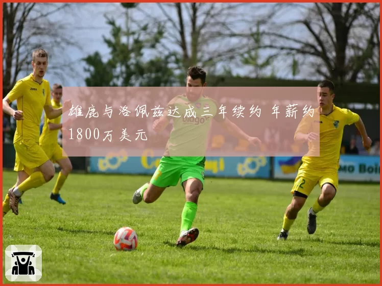 雄鹿与洛佩兹达成三年续约 年薪约1800万美元