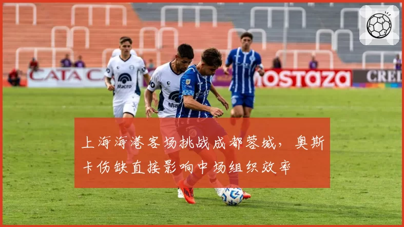 上海海港客场挑战成都蓉城，奥斯卡伤缺直接影响中场组织效率