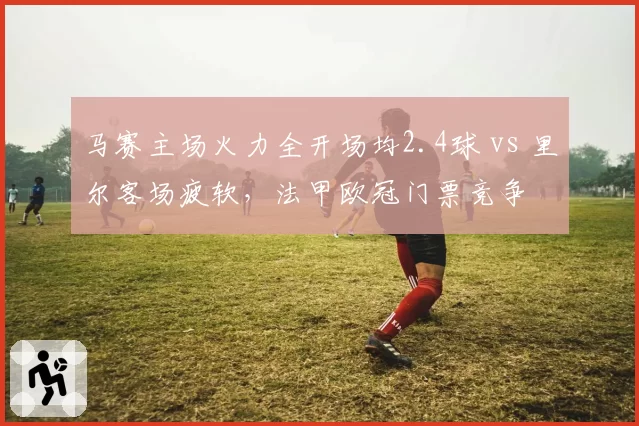 马赛主场火力全开场均2.4球 vs 里尔客场疲软，法甲欧冠门票竞争
