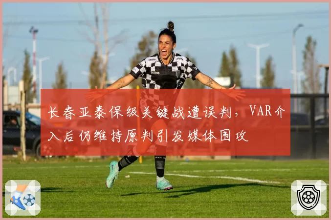 长春亚泰保级关键战遭误判，VAR介入后仍维持原判引发媒体围攻