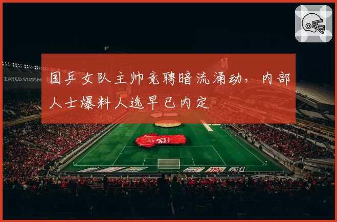 国乒女队主帅竞聘暗流涌动,内部人士爆料人选早已内定