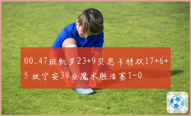 00_47班凯罗23+9贝恩卡特双17+6+5 坎宁安39分魔术胜活塞1-0